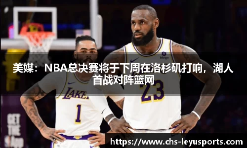 美媒：NBA总决赛将于下周在洛杉矶打响，湖人首战对阵篮网