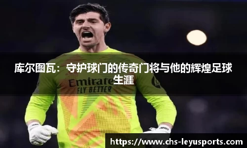 库尔图瓦：守护球门的传奇门将与他的辉煌足球生涯
