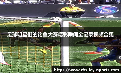 足球明星们的钓鱼大赛精彩瞬间全记录视频合集
